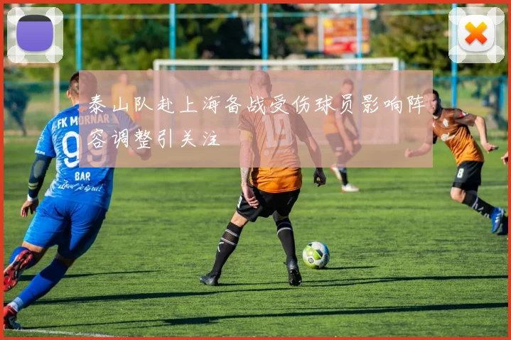 泰山队赴上海备战受伤球员影响阵容调整引关注